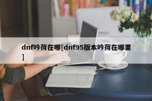 dnf吟荷在哪[dnf95版本吟荷在哪里]
