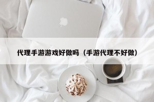 代理手游游戏好做吗（手游代理不好做）