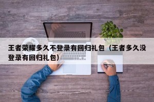 王者荣耀多久不登录有回归礼包（王者多久没登录有回归礼包）