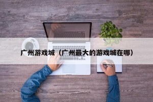 广州游戏城（广州最大的游戏城在哪）