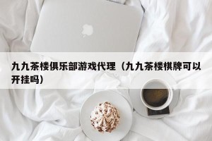 九九茶楼俱乐部游戏代理（九九茶楼棋牌可以开挂吗）