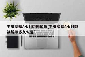 王者荣耀8小时限制解除[王者荣耀8小时限制解除多久恢复]