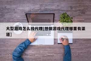 大型游戏怎么找代理[想做游戏代理哪里有渠道]