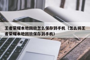 王者荣耀本地回放怎么保存到手机（怎么将王者荣耀本地回放保存到手机）
