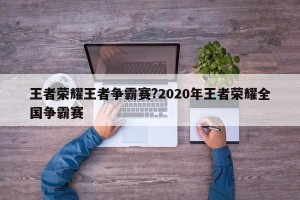 王者荣耀王者争霸赛?2020年王者荣耀全国争霸赛