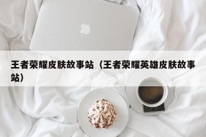 王者荣耀皮肤故事站（王者荣耀英雄皮肤故事站）
