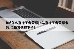 b站怎么直播王者荣耀[b站直播王者荣耀卡顿,但是其他都不卡]