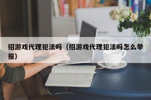 招游戏代理犯法吗（招游戏代理犯法吗怎么举报）