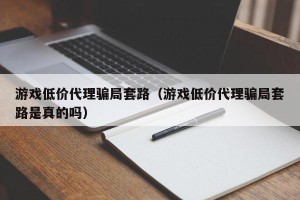 游戏低价代理骗局套路（游戏低价代理骗局套路是真的吗）