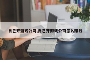 自己开游戏公司,自己开游戏公司怎么赚钱