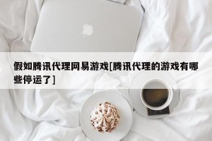 假如腾讯代理网易游戏[腾讯代理的游戏有哪些停运了]