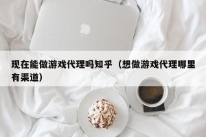 现在能做游戏代理吗知乎（想做游戏代理哪里有渠道）