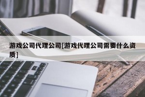 游戏公司代理公司[游戏代理公司需要什么资质]