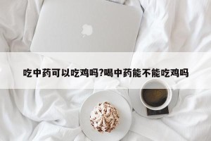 吃中药可以吃鸡吗?喝中药能不能吃鸡吗
