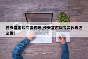 任天堂游戏专卖代理[任天堂游戏专卖代理怎么做]