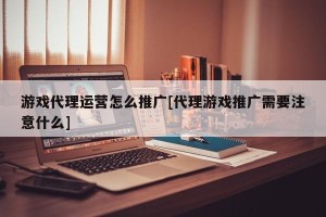 游戏代理运营怎么推广[代理游戏推广需要注意什么]
