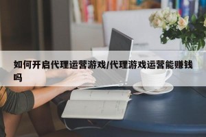 如何开启代理运营游戏/代理游戏运营能赚钱吗