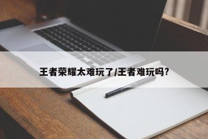 王者荣耀太难玩了/王者难玩吗?