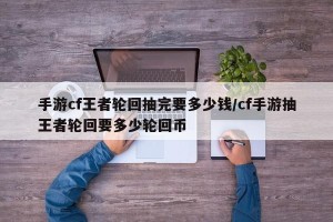 手游cf王者轮回抽完要多少钱/cf手游抽王者轮回要多少轮回币