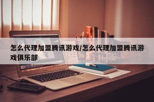 怎么代理加盟腾讯游戏/怎么代理加盟腾讯游戏俱乐部