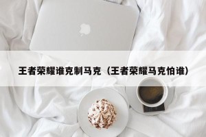 王者荣耀谁克制马克（王者荣耀马克怕谁）