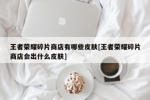 王者荣耀碎片商店有哪些皮肤[王者荣耀碎片商店会出什么皮肤]