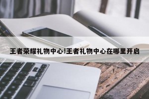 王者荣耀礼物中心!王者礼物中心在哪里开启