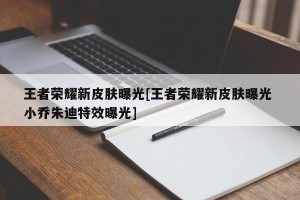 王者荣耀新皮肤曝光[王者荣耀新皮肤曝光 小乔朱迪特效曝光]