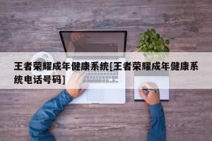 王者荣耀成年健康系统[王者荣耀成年健康系统电话号码]