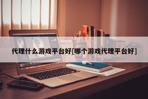代理什么游戏平台好[哪个游戏代理平台好]