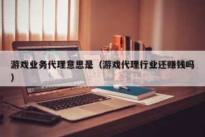 游戏业务代理意思是（游戏代理行业还赚钱吗）