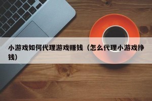 小游戏如何代理游戏赚钱（怎么代理小游戏挣钱）