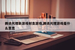 腾讯代理新游戏射击游戏,腾讯代理游戏是什么意思
