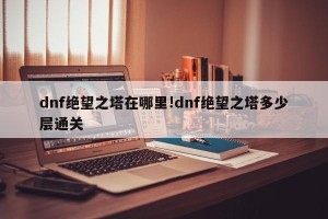 dnf绝望之塔在哪里!dnf绝望之塔多少层通关