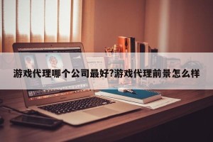 游戏代理哪个公司最好?游戏代理前景怎么样