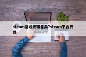 steam游戏代理售卖?steam平台代理