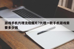 游戏手机代理流程图片?代理一款手机游戏需要多少钱