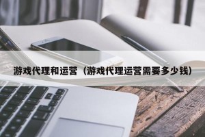 游戏代理和运营（游戏代理运营需要多少钱）