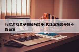 代理游戏盒子赚钱吗知乎!代理游戏盒子好不好运营