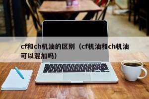 cf和ch机油的区别（cf机油和ch机油可以混加吗）