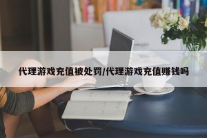 代理游戏充值被处罚/代理游戏充值赚钱吗