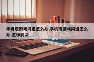 手机玩游戏闪退怎么办,手机玩游戏闪退怎么办,怎样解决