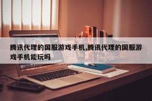 腾讯代理的国服游戏手机,腾讯代理的国服游戏手机能玩吗