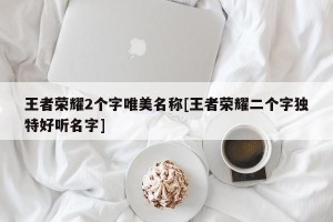 王者荣耀2个字唯美名称[王者荣耀二个字独特好听名字]