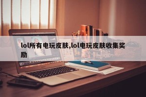 lol所有电玩皮肤,lol电玩皮肤收集奖励