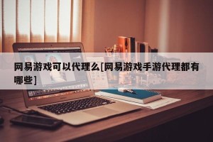 网易游戏可以代理么[网易游戏手游代理都有哪些]