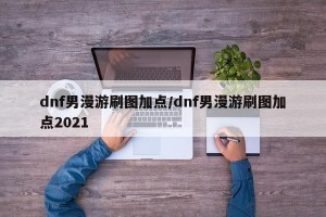 dnf男漫游刷图加点/dnf男漫游刷图加点2021