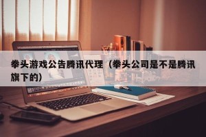 拳头游戏公告腾讯代理（拳头公司是不是腾讯旗下的）
