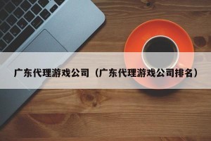 广东代理游戏公司（广东代理游戏公司排名）