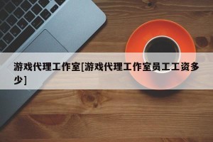 游戏代理工作室[游戏代理工作室员工工资多少]